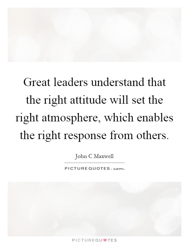 Great leaders understand that the right attitude will set the right atmosphere, which enables the right response from others. Picture Quote #1