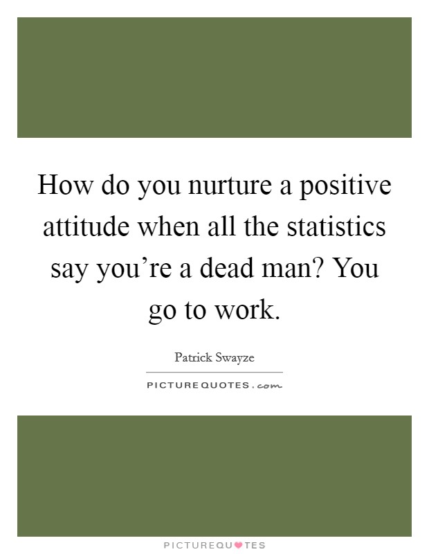 How do you nurture a positive attitude when all the statistics say you're a dead man? You go to work. Picture Quote #1