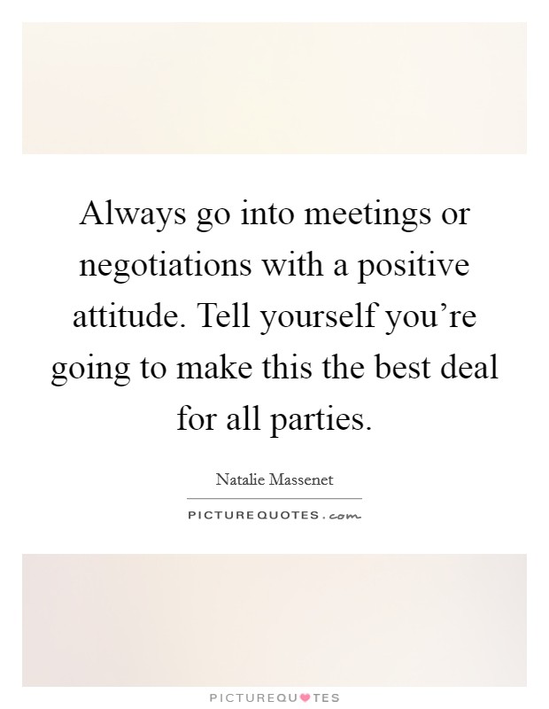 Always go into meetings or negotiations with a positive attitude. Tell yourself you're going to make this the best deal for all parties. Picture Quote #1
