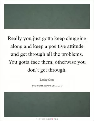 Really you just gotta keep chugging along and keep a positive attitude and get through all the problems. You gotta face them, otherwise you don’t get through Picture Quote #1