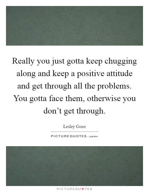 Really you just gotta keep chugging along and keep a positive attitude and get through all the problems. You gotta face them, otherwise you don't get through. Picture Quote #1