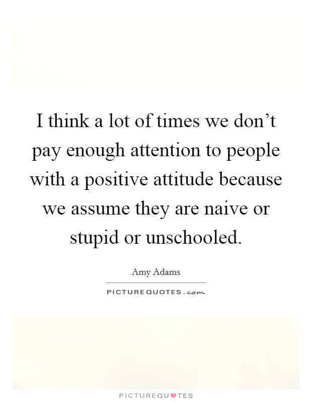 I think a lot of times we don't pay enough attention to people with a positive attitude because we assume they are naive or stupid or unschooled. Picture Quote #1
