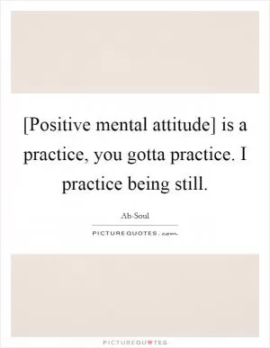 [Positive mental attitude] is a practice, you gotta practice. I practice being still Picture Quote #1