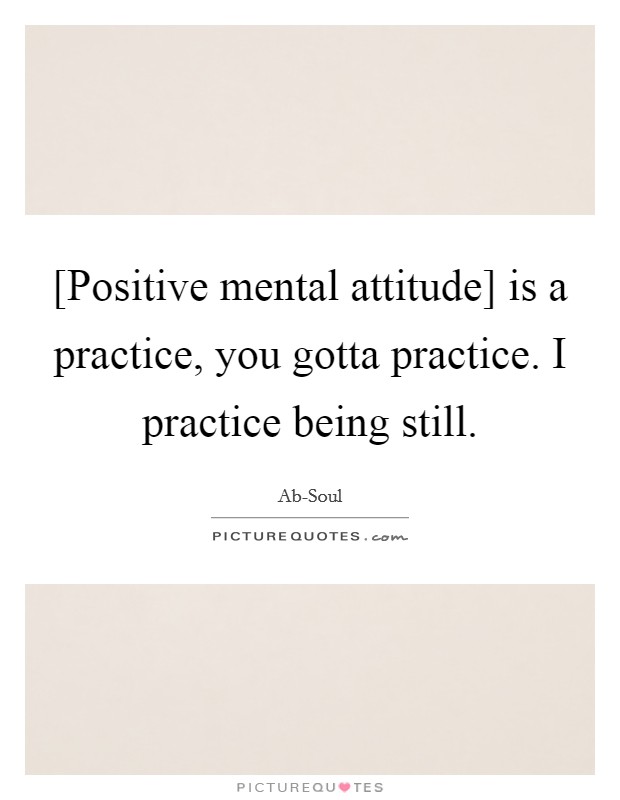[Positive mental attitude] is a practice, you gotta practice. I practice being still. Picture Quote #1