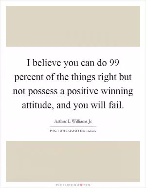 I believe you can do 99 percent of the things right but not possess a positive winning attitude, and you will fail Picture Quote #1