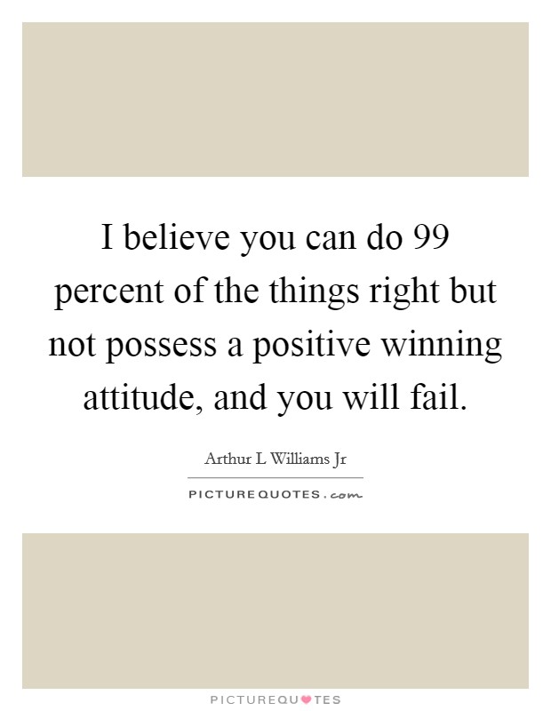 I believe you can do 99 percent of the things right but not possess a positive winning attitude, and you will fail. Picture Quote #1