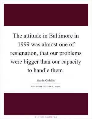 The attitude in Baltimore in 1999 was almost one of resignation, that our problems were bigger than our capacity to handle them Picture Quote #1