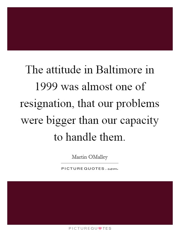 The attitude in Baltimore in 1999 was almost one of resignation, that our problems were bigger than our capacity to handle them. Picture Quote #1