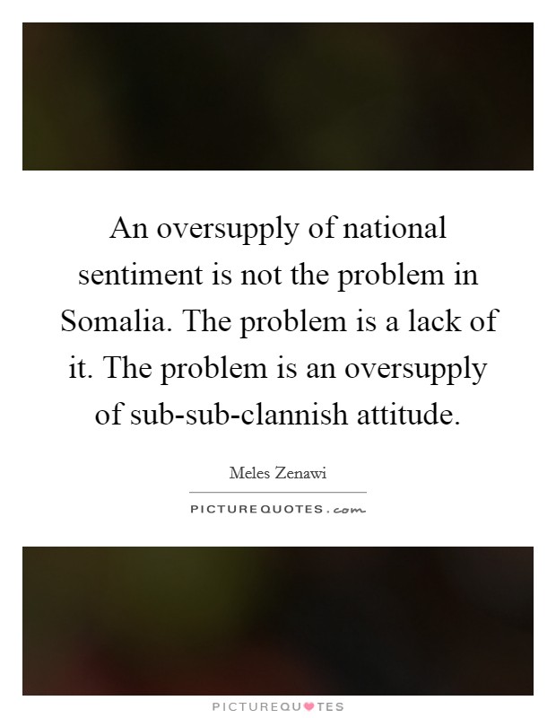An oversupply of national sentiment is not the problem in Somalia. The problem is a lack of it. The problem is an oversupply of sub-sub-clannish attitude. Picture Quote #1