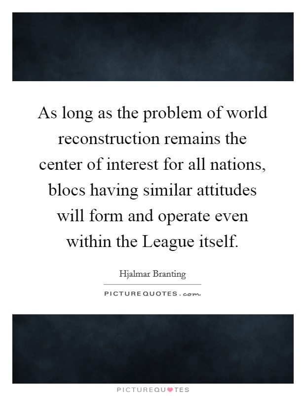 As long as the problem of world reconstruction remains the center of interest for all nations, blocs having similar attitudes will form and operate even within the League itself. Picture Quote #1