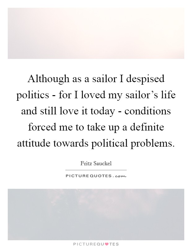 Although as a sailor I despised politics - for I loved my sailor's life and still love it today - conditions forced me to take up a definite attitude towards political problems. Picture Quote #1