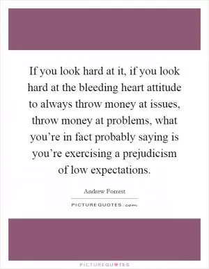 If you look hard at it, if you look hard at the bleeding heart attitude to always throw money at issues, throw money at problems, what you’re in fact probably saying is you’re exercising a prejudicism of low expectations Picture Quote #1