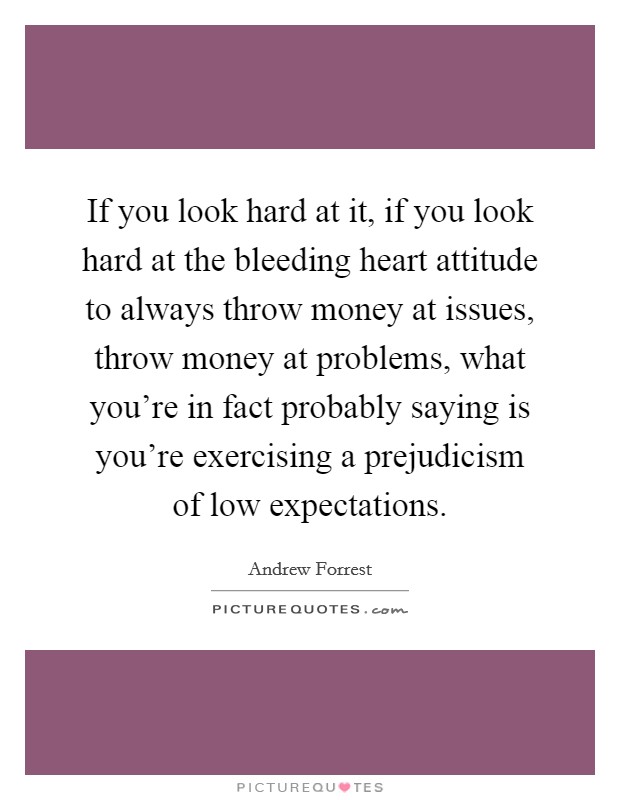 If you look hard at it, if you look hard at the bleeding heart attitude to always throw money at issues, throw money at problems, what you're in fact probably saying is you're exercising a prejudicism of low expectations. Picture Quote #1
