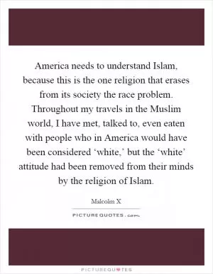 America needs to understand Islam, because this is the one religion that erases from its society the race problem. Throughout my travels in the Muslim world, I have met, talked to, even eaten with people who in America would have been considered ‘white,’ but the ‘white’ attitude had been removed from their minds by the religion of Islam Picture Quote #1