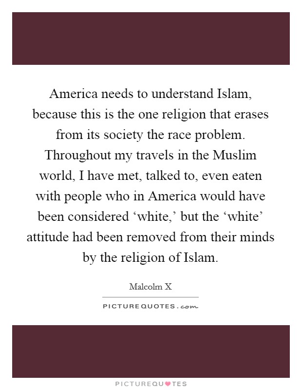 America needs to understand Islam, because this is the one religion that erases from its society the race problem. Throughout my travels in the Muslim world, I have met, talked to, even eaten with people who in America would have been considered ‘white,' but the ‘white' attitude had been removed from their minds by the religion of Islam. Picture Quote #1