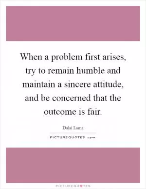 When a problem first arises, try to remain humble and maintain a sincere attitude, and be concerned that the outcome is fair Picture Quote #1
