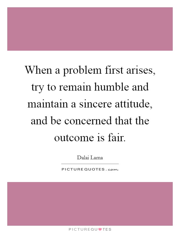 When a problem first arises, try to remain humble and maintain a sincere attitude, and be concerned that the outcome is fair. Picture Quote #1