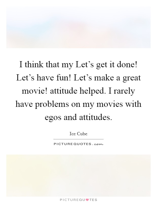 I think that my Let's get it done! Let's have fun! Let's make a great movie! attitude helped. I rarely have problems on my movies with egos and attitudes. Picture Quote #1