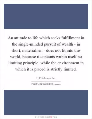 An attitude to life which seeks fulfillment in the single-minded pursuit of wealth - in short, materialism - does not fit into this world, because it contains within itself no limiting principle, while the environment in which it is placed is strictly limited Picture Quote #1
