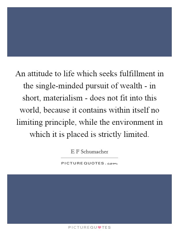 An attitude to life which seeks fulfillment in the single-minded pursuit of wealth - in short, materialism - does not fit into this world, because it contains within itself no limiting principle, while the environment in which it is placed is strictly limited. Picture Quote #1