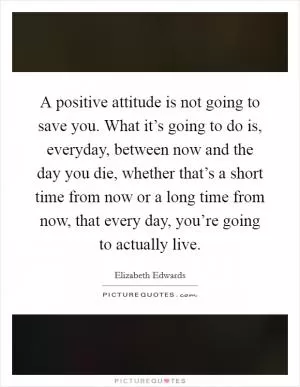 A positive attitude is not going to save you. What it’s going to do is, everyday, between now and the day you die, whether that’s a short time from now or a long time from now, that every day, you’re going to actually live Picture Quote #1