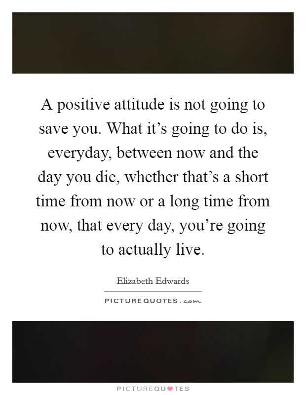 A positive attitude is not going to save you. What it's going to do is, everyday, between now and the day you die, whether that's a short time from now or a long time from now, that every day, you're going to actually live. Picture Quote #1