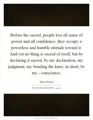 Before the sacred, people lost all sense of power and all confidence; they occupy a powerless and humble attitude toward it. And yet no thing is sacred of itself, but by declaring it sacred, by my declaration, my judgment, my bending the knee; in short, by my - conscience Picture Quote #1
