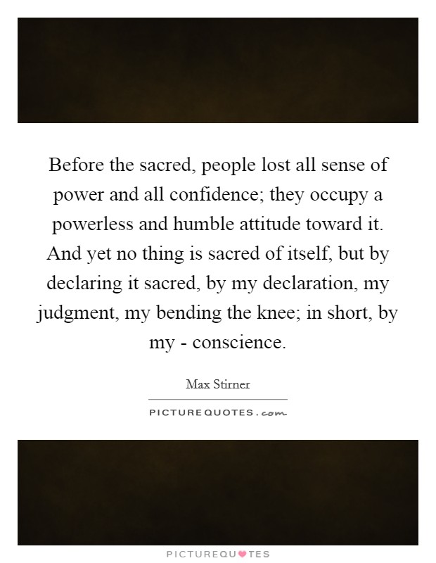 Before the sacred, people lost all sense of power and all confidence; they occupy a powerless and humble attitude toward it. And yet no thing is sacred of itself, but by declaring it sacred, by my declaration, my judgment, my bending the knee; in short, by my - conscience. Picture Quote #1