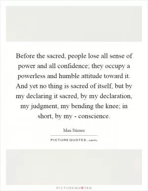 Before the sacred, people lose all sense of power and all confidence; they occupy a powerless and humble attitude toward it. And yet no thing is sacred of itself, but by my declaring it sacred, by my declaration, my judgment, my bending the knee; in short, by my - conscience Picture Quote #1