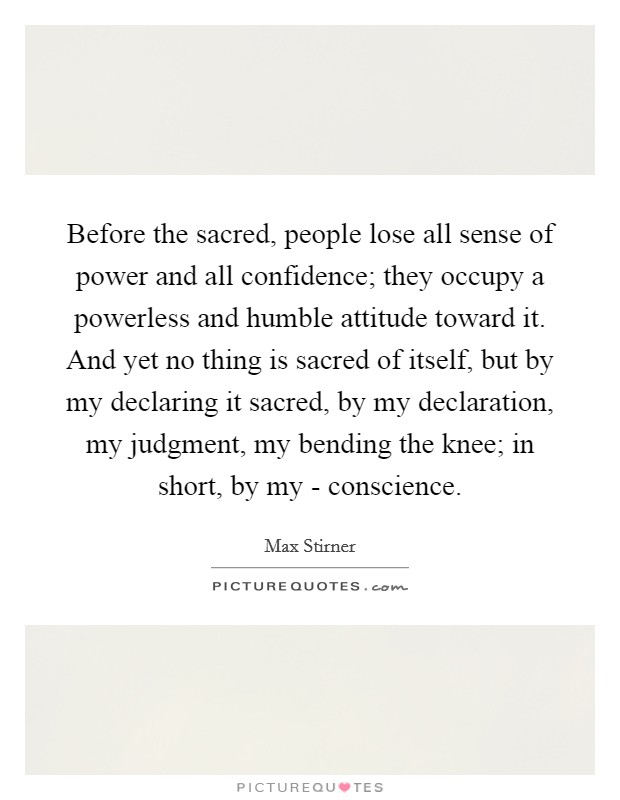 Before the sacred, people lose all sense of power and all confidence; they occupy a powerless and humble attitude toward it. And yet no thing is sacred of itself, but by my declaring it sacred, by my declaration, my judgment, my bending the knee; in short, by my - conscience. Picture Quote #1