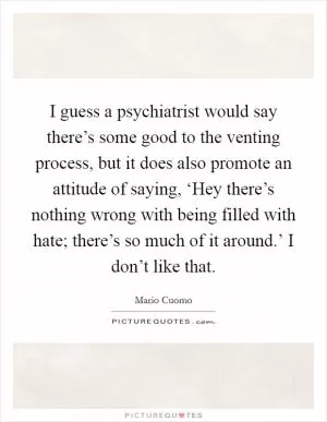 I guess a psychiatrist would say there’s some good to the venting process, but it does also promote an attitude of saying, ‘Hey there’s nothing wrong with being filled with hate; there’s so much of it around.’ I don’t like that Picture Quote #1
