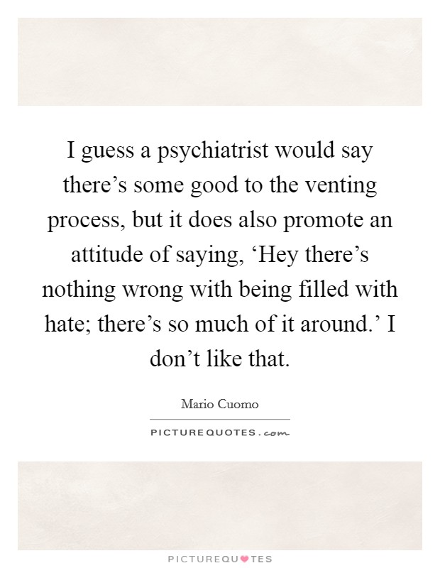I guess a psychiatrist would say there's some good to the venting process, but it does also promote an attitude of saying, ‘Hey there's nothing wrong with being filled with hate; there's so much of it around.' I don't like that. Picture Quote #1