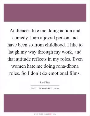 Audiences like me doing action and comedy. I am a jovial person and have been so from childhood. I like to laugh my way through my work, and that attitude reflects in my roles. Even women hate me doing rona-dhona roles. So I don’t do emotional films Picture Quote #1