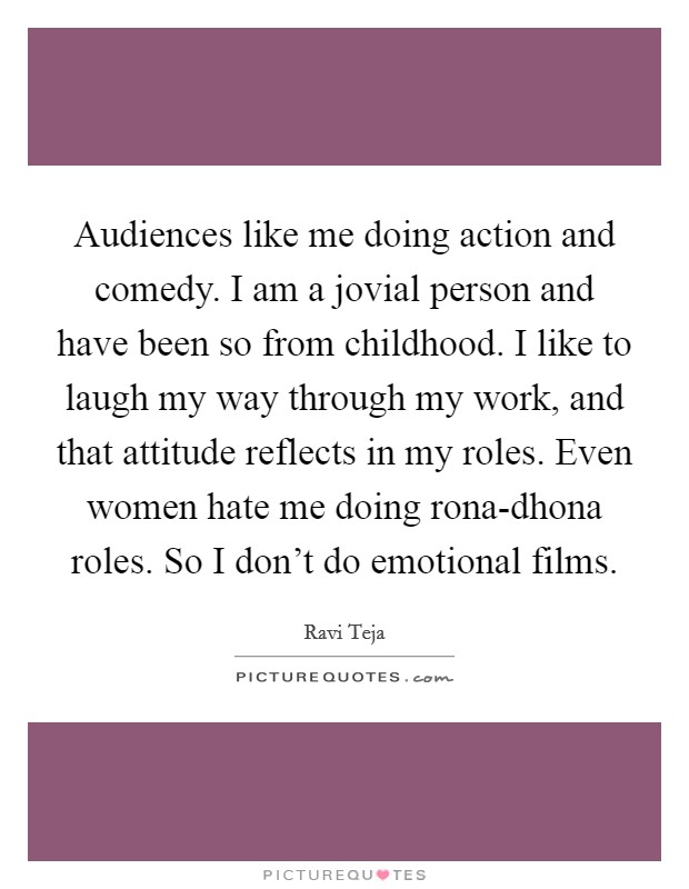 Audiences like me doing action and comedy. I am a jovial person and have been so from childhood. I like to laugh my way through my work, and that attitude reflects in my roles. Even women hate me doing rona-dhona roles. So I don't do emotional films. Picture Quote #1