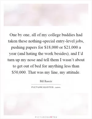 One by one, all of my college buddies had taken these nothing-special entry-level jobs, pushing papers for $18,000 or $21,000 a year (and hating the work besides), and I’d turn up my nose and tell them I wasn’t about to get out of bed for anything less than $50,000. That was my line, my attitude Picture Quote #1