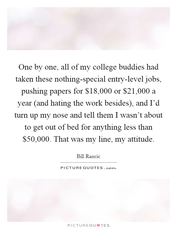 One by one, all of my college buddies had taken these nothing-special entry-level jobs, pushing papers for $18,000 or $21,000 a year (and hating the work besides), and I'd turn up my nose and tell them I wasn't about to get out of bed for anything less than $50,000. That was my line, my attitude. Picture Quote #1