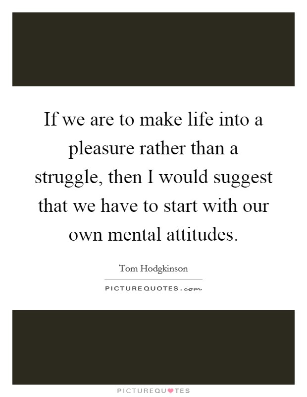 If we are to make life into a pleasure rather than a struggle, then I would suggest that we have to start with our own mental attitudes. Picture Quote #1
