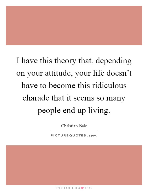 I have this theory that, depending on your attitude, your life doesn't have to become this ridiculous charade that it seems so many people end up living. Picture Quote #1