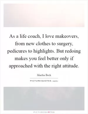 As a life coach, I love makeovers, from new clothes to surgery, pedicures to highlights. But redoing makes you feel better only if approached with the right attitude Picture Quote #1