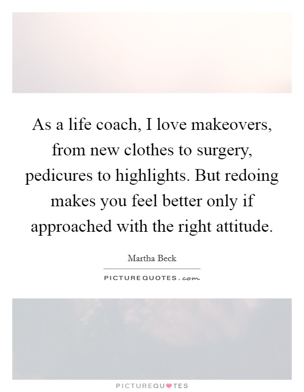 As a life coach, I love makeovers, from new clothes to surgery, pedicures to highlights. But redoing makes you feel better only if approached with the right attitude. Picture Quote #1
