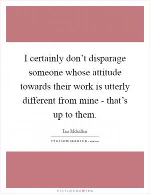 I certainly don’t disparage someone whose attitude towards their work is utterly different from mine - that’s up to them Picture Quote #1
