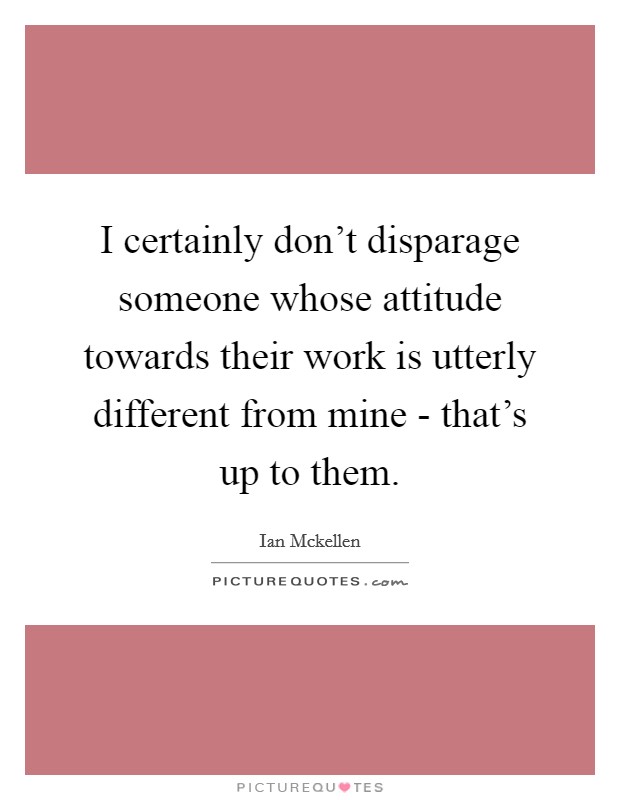 I certainly don't disparage someone whose attitude towards their work is utterly different from mine - that's up to them. Picture Quote #1