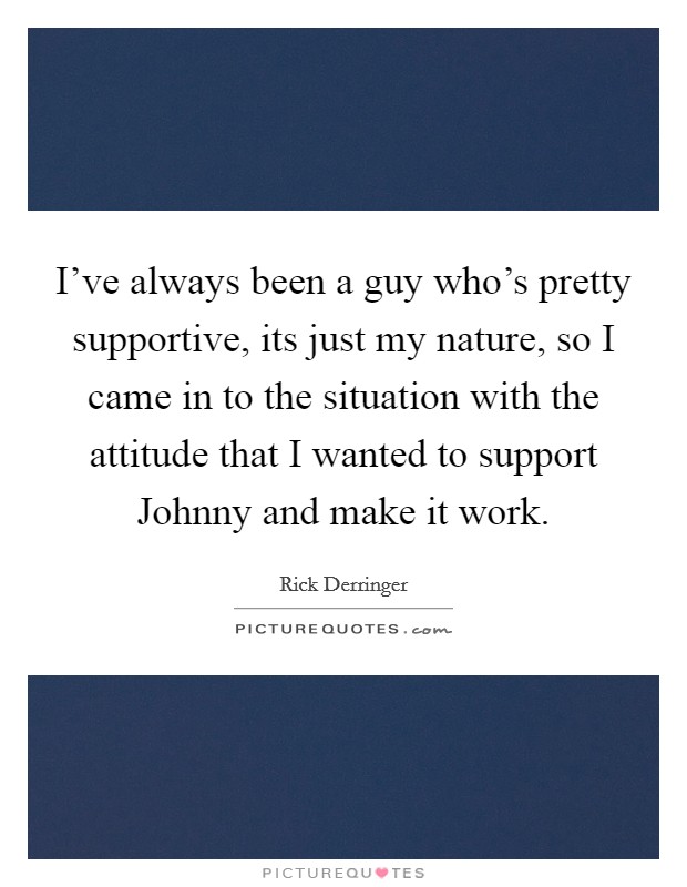 I've always been a guy who's pretty supportive, its just my nature, so I came in to the situation with the attitude that I wanted to support Johnny and make it work. Picture Quote #1