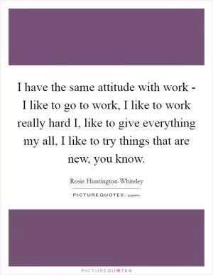 I have the same attitude with work - I like to go to work, I like to work really hard I, like to give everything my all, I like to try things that are new, you know Picture Quote #1