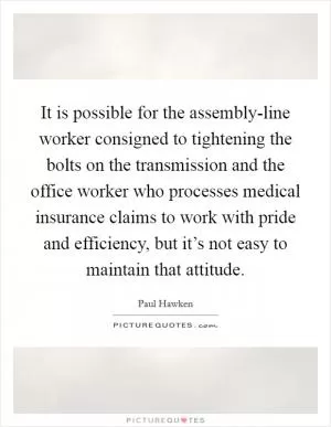 It is possible for the assembly-line worker consigned to tightening the bolts on the transmission and the office worker who processes medical insurance claims to work with pride and efficiency, but it’s not easy to maintain that attitude Picture Quote #1
