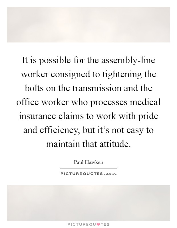 It is possible for the assembly-line worker consigned to tightening the bolts on the transmission and the office worker who processes medical insurance claims to work with pride and efficiency, but it's not easy to maintain that attitude. Picture Quote #1