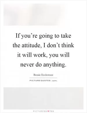 If you’re going to take the attitude, I don’t think it will work, you will never do anything Picture Quote #1
