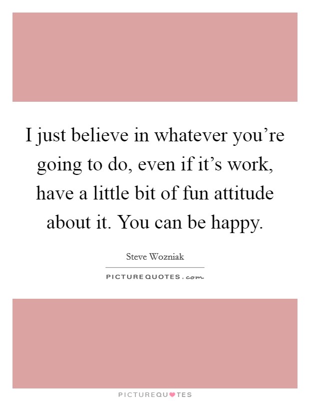 I just believe in whatever you're going to do, even if it's work, have a little bit of fun attitude about it. You can be happy. Picture Quote #1