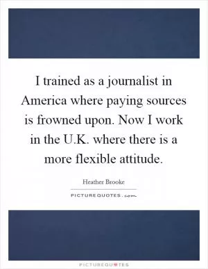 I trained as a journalist in America where paying sources is frowned upon. Now I work in the U.K. where there is a more flexible attitude Picture Quote #1