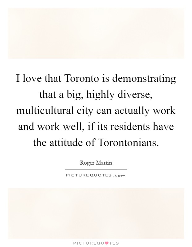 I love that Toronto is demonstrating that a big, highly diverse, multicultural city can actually work and work well, if its residents have the attitude of Torontonians. Picture Quote #1